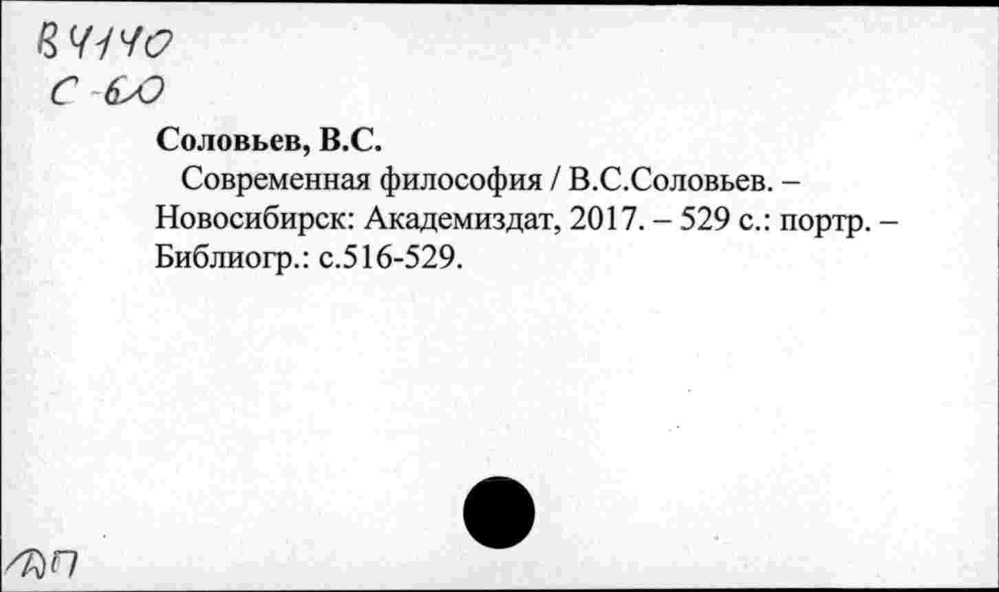 ﻿8 У/ 40
Соловьев, В.С.
Современная философия / В.С.Соловьев. -Новосибирск: Академиздат, 2017. - 529 с.: портр. -Библиогр.: с.516-529.
